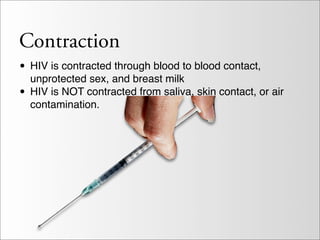 Contraction
• HIV is contracted through blood to blood contact,
  unprotected sex, and breast milk
• HIV is NOT contracted from saliva, skin contact, or air
  contamination.
 