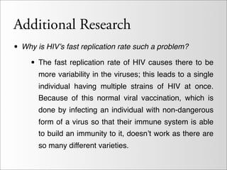 Additional Research
• Why is HIV’s fast replication rate such a problem?
   • The fast replication rate of HIV causes there to be
      more variability in the viruses; this leads to a single
      individual having multiple strains of HIV at once.
      Because of this normal viral vaccination, which is
      done by infecting an individual with non-dangerous
      form of a virus so that their immune system is able
      to build an immunity to it, doesn’t work as there are
      so many different varieties.
 