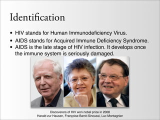 Identification
• HIV stands for Human Immunodeﬁciency Virus.
• AIDS stands for Acquired Immune Deﬁciency Syndrome.
• AIDS is the late stage of HIV infection. It develops once
  the immune system is seriously damaged.




                    Discoverers of HIV won nobel prize in 2008
           Harald zur Hausen, Françoise Barré-Sinoussi, Luc Montagnier
 