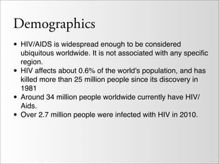 Demographics
• HIV/AIDS is widespread enough to be considered
    ubiquitous worldwide. It is not associated with any speciﬁc
    region.
•   HIV affects about 0.6% of the world's population, and has
    killed more than 25 million people since its discovery in
    1981
•   Around 34 million people worldwide currently have HIV/
    Aids.
•   Over 2.7 million people were infected with HIV in 2010.
 