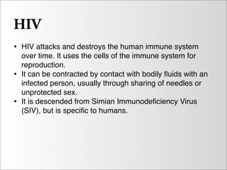 HIV
• HIV attacks and destroys the human immune system
    over time. It uses the cells of the immune system for
    reproduction.
•   It can be contracted by contact with bodily ﬂuids with an
    infected person, usually through sharing of needles or
    unprotected sex.
•   It is descended from Simian Immunodeﬁciency Virus
    (SIV), but is speciﬁc to humans.
 