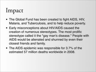 Impact
• The Global Fund has been created to ﬁght AIDS, HIV,
    Malaria, and Tuberculosis, and to help reduce poverty.
•   Early misconceptions about HIV/AIDS caused the
    creation of numerous stereotypes. The most proliﬁc
    stereotype called it the "gay man's disease." People with
    AIDS would be alienated and shunned by even their
    closest friends and family.
•   The AIDS epidemic was responsible for 3.7% of the
    estimated 57 million deaths worldwide in 2008.
 