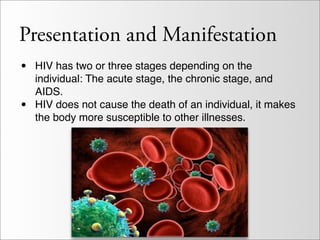 Presentation and Manifestation
•   HIV has two or three stages depending on the
    individual: The acute stage, the chronic stage, and
    AIDS.
•   HIV does not cause the death of an individual, it makes
    the body more susceptible to other illnesses.
 