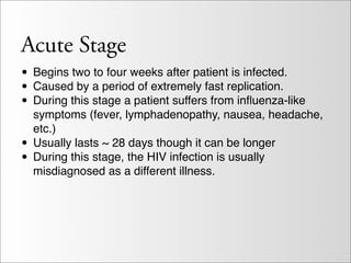 Acute Stage
• Begins two to four weeks after patient is infected.
• Caused by a period of extremely fast replication.
• During this stage a patient suffers from inﬂuenza-like
    symptoms (fever, lymphadenopathy, nausea, headache,
    etc.)
•   Usually lasts ~ 28 days though it can be longer
•   During this stage, the HIV infection is usually
    misdiagnosed as a different illness.
 