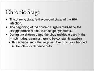 Chronic Stage
•   The chronic stage is the second stage of the HIV
    infection.
•   The beginning of the chronic stage is marked by the
    disappearance of the acute stage symptoms.
•   During the chronic stage the virus resides mostly in the
    lymph nodes, causing them to be constantly swollen
    ‣ this is because of the large number of viruses trapped
      in the follicular dendritic cells
 