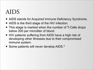 AIDS
• AIDS stands for Acquired Immune Deficiency Syndrome.
• AIDS is the third stage of the HIV infection.
• This stage is marked when the number of T-Cells drops
    below 200 per microliter of blood.
•   HIV patients suffering from AIDS have a high risk of
    developing other illnesses due to their compromised
    immune system.
•   Some patients will never develop AIDS.3
 