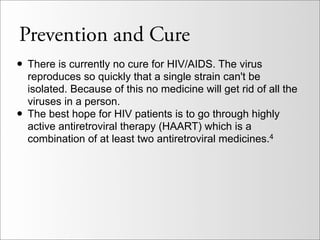 Prevention and Cure
• There is currently no cure for HIV/AIDS. The virus
    reproduces so quickly that a single strain can't be
    isolated. Because of this no medicine will get rid of all the
    viruses in a person.
•   The best hope for HIV patients is to go through highly
    active antiretroviral therapy (HAART) which is a
    combination of at least two antiretroviral medicines.4
 