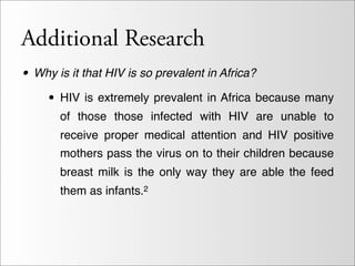 Additional Research
• Why is it that HIV is so prevalent in Africa?
   • HIV is extremely prevalent in Africa because many
      of those those infected with HIV are unable to
      receive proper medical attention and HIV positive
      mothers pass the virus on to their children because
      breast milk is the only way they are able the feed
      them as infants.2
 