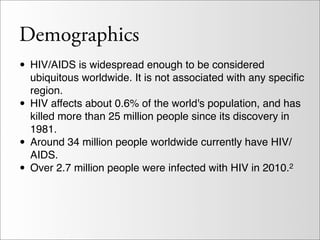 Demographics
• HIV/AIDS is widespread enough to be considered
    ubiquitous worldwide. It is not associated with any speciﬁc
    region.
•   HIV affects about 0.6% of the world's population, and has
    killed more than 25 million people since its discovery in
    1981.
•   Around 34 million people worldwide currently have HIV/
    AIDS.
•   Over 2.7 million people were infected with HIV in 2010.2
 