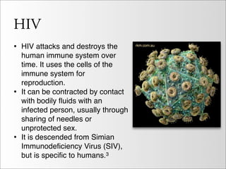 HIV
• HIV attacks and destroys the
    human immune system over
    time. It uses the cells of the
    immune system for
    reproduction.
•   It can be contracted by contact
    with bodily ﬂuids with an
    infected person, usually through
    sharing of needles or
    unprotected sex.
•   It is descended from Simian
    Immunodeﬁciency Virus (SIV),
    but is speciﬁc to humans.3
 