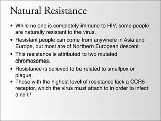 Natural Resistance
• While no one is completely immune to HIV, some people
    are naturally resistant to the virus.
•   Resistant people can come from anywhere in Asia and
    Europe, but most are of Northern European descent
•   This resistance is attributed to two mutated
    chromosomes.
•   Resistance is believed to be related to smallpox or
    plague.
•   Those with the highest level of resistance lack a CCR5
    receptor, which the virus must attach to in order to infect
    a cell.1
 