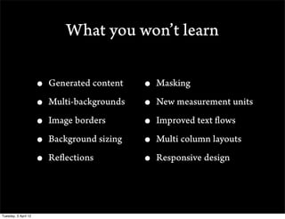 What you wont learn

                      ? Generated content   ? Masking
                      ? Multi-backgrounds   ? New measurement units
                      ? Image borders       ? Improved text flows
                      ? Background sizing   ? Multi column layouts
                      ? Reflections         ? Responsive design


Tuesday, 3 April 12
 