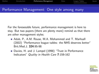 Outline         Introduction   Performance Management   Data   League Tables   Issues




Performance Management: One style among many



          For the foreseeable future, performance management is here to
          stay. But two papers (there are plenty more) remind us that there
          are other management styles:
              Adab, P., A.M. Rouse, M.A. Mohammed and T. Marhsall
              (2002) “Performance league tables: the NHS deserves better”
              Brit.Med.J. 324:95-98
              Davies, H. and J. Lampel (1998) “Trust in Performance
              Indicators” Quality in Health Care 7:159-162
 