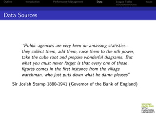 Outline         Introduction   Performance Management   Data   League Tables   Issues




Data Sources



              “Public agencies are very keen on amassing statistics -
              they collect them, add them, raise them to the nth power,
              take the cube root and prepare wonderful diagrams. But
              what you must never forget is that every one of those
              ﬁgures comes in the ﬁrst instance from the village
              watchman, who just puts down what he damn pleases”
          Sir Josiah Stamp 1880-1941 (Governor of the Bank of England)
 