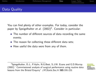 Outline            Introduction   Performance Management    Data       League Tables   Issues




Data Quality



          You can ﬁnd plenty of other examples. For today, consider the
          paper by Speigelhalter et al. (2002)2 . Consider in particular:
                 The number of diﬀerent sources of data recording the same
                 events;
                 The reason for collecting these diﬀerent data sets;
                 How useful the data were from any of them.




             2
               Spiegelhalter, D.J., P.Aylin, N.G.Best, S.J.W. Evans and G.D.Murray
          (2002) ‘ Commissioned analysis of surgical performance using routine data:
          lessons from the Bristol Enquiry” J.R.Statis.Soc.A 165:191-231
 