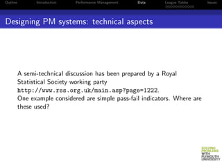 Outline         Introduction   Performance Management   Data   League Tables   Issues




Designing PM systems: technical aspects




          A semi-technical discussion has been prepared by a Royal
          Statistical Society working party
          http://www.rss.org.uk/main.asp?page=1222.
          One example considered are simple pass-fail indicators. Where are
          these used?
 