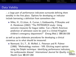 Outline         Introduction   Performance Management   Data   League Tables    Issues




Data Validity
          ∴ a large part of performance indicators surrounds deﬁning them
          sensibly in the ﬁrst place. Options for developing an indicator
          include borrowing a deﬁnition from somewhere else:
              Miles, H., E.Litton, A. Curran, L.Goldsworthy, P.Sharples and
              A. Henderson (2002) “The PATRIARCH study: Using
              outcome measures for league tables: Can a North American
              prediction of admission score be used in a United Kingdom
              children’s emergency department?” Emerg.Med.J. 19:536-538
          as well as quite elaborate procedures for developing a clinical
          consensus as to what should be measured:
              Normand, S-L.T., B. McNeil, L. Peterson and R. Palmer
              (1998) “Methodology matters - VIII. Eliciting expert opinion
              using the Delphi technique: identifying performance indicators
              for cardiovasular disease” International Journal for Quality in
              Health Care 10:247-260
 