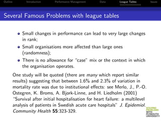 Outline          Introduction   Performance Management   Data     League Tables     Issues




Several Famous Problems with league tables

               Small changes in performance can lead to very large changes
               in rank;
               Small organisations more aﬀected than large ones
               (randomness);
               There is no allowance for “case” mix or the context in which
               the organisation operates.
          One study will be quoted (there are many which report similar
          results) suggesting that between 1.6% and 2.3% of variation in
          mortality rate was due to institutional eﬀects: see Merlo, J., P.-O.
          Ostegren, K. Broms, A. Bjork-Linne, and H. Liedholm (2001)
          “Survival after initial hospitalisation for heart failure: a multilevel
          analysis of patients in Swedish acute care hospitals” J. Epidemiol.
          Community Health 55:323-329.
 