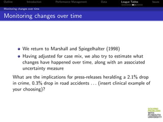 Outline           Introduction   Performance Management   Data   League Tables      Issues

Monitoring changes over time


Monitoring changes over time




               We return to Marshall and Spiegelhalter (1998)
               Having adjusted for case mix, we also try to estimate what
               changes have happened over time, along with an associated
               uncertainty measure
          What are the implications for press-releases heralding a 2.1% drop
          in crime, 0.3% drop in road accidents . . . (insert clinical example of
          your choosing)?
 