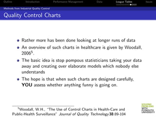 Outline            Introduction           Performance Management   Data   League Tables   Issues

Methods from Industrial Quality Control


Quality Control Charts


                 Rather more has been done looking at longer runs of data
                 An overview of such charts in healthcare is given by Woodall,
                 20065 .
                 The basic idea is stop pompous statisticians taking your data
                 away and creating over elaborate models which nobody else
                 understands
                 The hope is that when such charts are designed carefully,
                 YOU assess whether anything funny is going on.



             5
              Woodall, W.H., “The Use of Control Charts in Health-Care and
          Public-Health Surveillance” Journal of Quality Technology 38:89-104
 