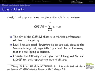 Outline            Introduction           Performance Management        Data   League Tables   Issues

Methods from Industrial Quality Control


Cusum Charts

          (well, I had to put at least one piece of maths in somewhere)
                                                              T
                                           CUSUM =                 xt − x0
                                                            t=1


                 The aim of the CUSUM chart is to monitor performance
                 relative to a target x0 .
                 Level lines are good, downward slopes are bad, crossing the
                 V-mask is very bad, especially if you had plenty of warning
                 that this was going to happen.
                 Consider the following cusum plot from Chang and McLean
                 (2006)6 for joint replacement wound blisters.
             6
              Chang, W.R. and I.P McLean ”CUSUM: A tool for early feedback about
          performance?” BMC Medical Research Methodology 6:8
 