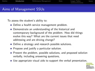 Outline          Introduction   Performance Management   Data   League Tables    Issues




Aims of Management SSUs

          To assess the student’s ability to:
               Deﬁne a health service management problem.
               Demonstrate an understanding of the historical and
               contemporary background of the problem. How did things
               evolve this way? What are the current issues that need
               addressing and are driving change?
               Deﬁne a strategy and research possible solutions.
               Propose and justify a particular solution.
               Present the problem, possible solutions, and proposed solution
               verbally, including answering questions,
               Use appropriate visual aids to support the verbal presentation,
 
