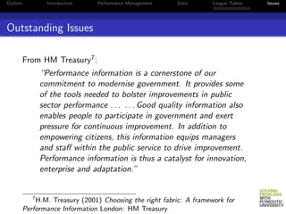 Outline            Introduction   Performance Management   Data       League Tables   Issues




Outstanding Issues

          From HM Treasury7 :
                 “Performance information is a cornerstone of our
                 commitment to modernise government. It provides some
                 of the tools needed to bolster improvements in public
                 sector performance . . . . . . Good quality information also
                 enables people to participate in government and exert
                 pressure for continuous improvement. In addition to
                 empowering citizens, this information equips managers
                 and staﬀ within the public service to drive improvement.
                 Performance information is thus a catalyst for innovation,
                 enterprise and adaptation.”


             7
              H.M. Treasury (2001) Choosing the right fabric: A framework for
          Performance Information London: HM Treasury
 