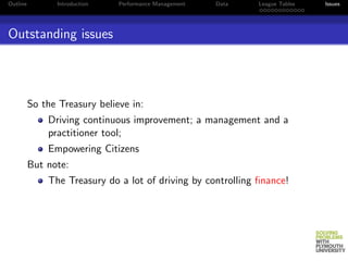 Outline         Introduction   Performance Management   Data   League Tables   Issues




Outstanding issues




          So the Treasury believe in:
              Driving continuous improvement; a management and a
              practitioner tool;
              Empowering Citizens
          But note:
              The Treasury do a lot of driving by controlling ﬁnance!
 