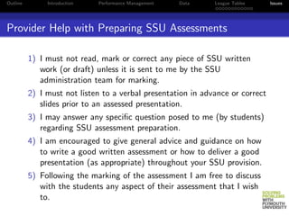 Outline        Introduction   Performance Management   Data   League Tables     Issues




Provider Help with Preparing SSU Assessments

          1) I must not read, mark or correct any piece of SSU written
             work (or draft) unless it is sent to me by the SSU
             administration team for marking.
          2) I must not listen to a verbal presentation in advance or correct
             slides prior to an assessed presentation.
          3) I may answer any speciﬁc question posed to me (by students)
             regarding SSU assessment preparation.
          4) I am encouraged to give general advice and guidance on how
             to write a good written assessment or how to deliver a good
             presentation (as appropriate) throughout your SSU provision.
          5) Following the marking of the assessment I am free to discuss
             with the students any aspect of their assessment that I wish
             to.
 