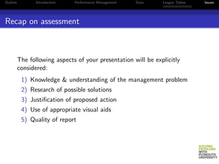Outline          Introduction   Performance Management   Data   League Tables   Issues




Recap on assessment



          The following aspects of your presentation will be explicitly
          considered:
           1) Knowledge & understanding of the management problem
           2) Research of possible solutions
           3) Justiﬁcation of proposed action
           4) Use of appropriate visual aids
           5) Quality of report
 