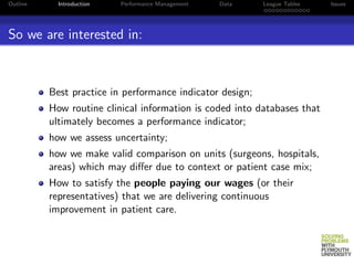 Outline     Introduction   Performance Management   Data   League Tables   Issues




So we are interested in:



          Best practice in performance indicator design;
          How routine clinical information is coded into databases that
          ultimately becomes a performance indicator;
          how we assess uncertainty;
          how we make valid comparison on units (surgeons, hospitals,
          areas) which may diﬀer due to context or patient case mix;
          How to satisfy the people paying our wages (or their
          representatives) that we are delivering continuous
          improvement in patient care.
 