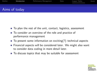 Outline     Introduction   Performance Management   Data   League Tables   Issues




Aims of today



          To plan the rest of the unit, contact, logistics, assessment
          To consider an overview of the role and practice of
          performance management
          To present some information on exciting(?) technical aspects
          Financial aspects will be considered later. We might also want
          to consider data coding in more detail later.
          To discuss topics that may be suitable for assessment
 