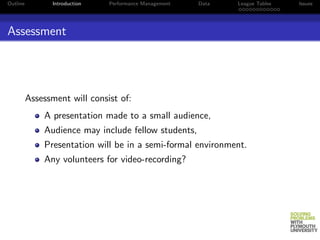 Outline         Introduction   Performance Management   Data   League Tables   Issues




Assessment




          Assessment will consist of:
              A presentation made to a small audience,
              Audience may include fellow students,
              Presentation will be in a semi-formal environment.
              Any volunteers for video-recording?
 
