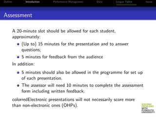 Outline          Introduction   Performance Management   Data    League Tables   Issues




Assessment

          A 20-minute slot should be allowed for each student,
          approximately:
               (Up to) 15 minutes for the presentation and to answer
               questions;
               5 minutes for feedback from the audience
          In addition:
               5 minutes should also be allowed in the programme for set up
               of each presentation.
               The assessor will need 10 minutes to complete the assessment
               form including written feedback.
          colorredElectronic presentations will not necessarily score more
          than non-electronic ones (OHPs).
 