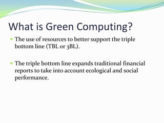 What is Green Computing?
 The use of resources to better support the triple
  bottom line (TBL or 3BL).

 The triple bottom line expands traditional financial
  reports to take into account ecological and social
  performance.
 