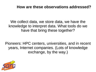 How are these observations addressed?


   We collect data, we store data, we have the
  knowledge to interpret data. What tools do we
        have that bring these together?


Pioneers: HPC centers, universities, and in recent
  years, Internet companies. (Lots of knowledge
              exchange, by the way.)
 