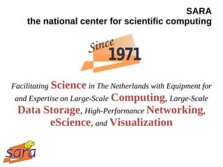 SARA
    the national center for scientific computing




Facilitating Science in The Netherlands with Equipment for
 and Expertise on Large-Scale Computing, Large-Scale
 Data Storage, High-Performance Networking,
       eScience, and Visualization
 