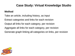 Case Study: Virtual Knowledge Studio
Method
Take an article, including history, as input
Extract categories and links for each revision
Output all links for each category, per revision
Aggregate all links for each category, per revision
Generate graph linking all categories on links, per revision
 