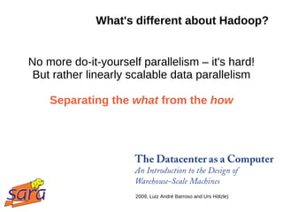 What's different about Hadoop?


No more do-it-yourself parallelism – it's hard!
 But rather linearly scalable data parallelism

    Separating the what from the how




                      2009, Luiz André Barroso and Urs Hölzle)
 