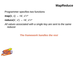 MapReduce
Programmer specifies two functions
map(k, v) → <k', v'>*
reduce(k', v') → <k', v'>*
All values associated with a single key are sent to the same
  reducer


              The framework handles the rest
 