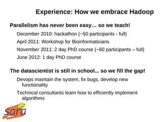 Experience: How we embrace Hadoop
Parallelism has never been easy… so we teach!
   December 2010: hackathon (~50 participants - full)
   April 2011: Workshop for Bioinformaticians
   November 2011: 2 day PhD course (~60 participants – full)
   June 2012: 1 day PhD course

The datascientist is still in school... so we fill the gap!
   Devops maintain the system, fix bugs, develop new
     functionality
   Technical consultants learn how to efficiently implement
     algorithms
 