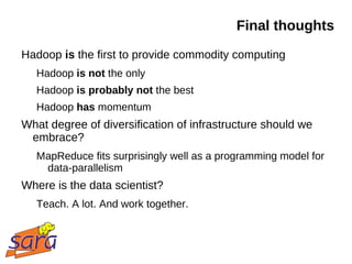 Final thoughts
Hadoop is the first to provide commodity computing
   Hadoop is not the only
   Hadoop is probably not the best
   Hadoop has momentum
What degree of diversification of infrastructure should we
 embrace?
   MapReduce fits surprisingly well as a programming model for
    data-parallelism
Where is the data scientist?
   Teach. A lot. And work together.
 