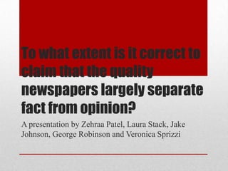 To what extent is it correct to
claim that the quality
newspapers largely separate
fact from opinion?
A presentation by Zehraa Patel, Laura Stack, Jake
Johnson, George Robinson and Veronica Sprizzi
 