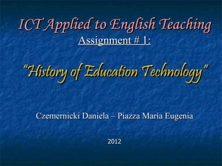 ICT Applied to English Teaching
              Assignment # 1:

“History of Education Technology”

   Czemernicki Daniela – Piazza María Eugenia

                      2012
 