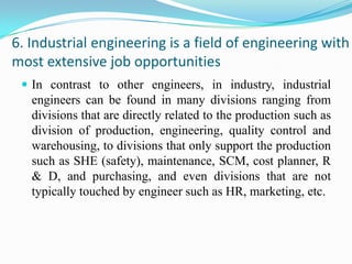 6. Industrial engineering is a field of engineering with
most extensive job opportunities
  In contrast to other engineers, in industry, industrial
   engineers can be found in many divisions ranging from
   divisions that are directly related to the production such as
   division of production, engineering, quality control and
   warehousing, to divisions that only support the production
   such as SHE (safety), maintenance, SCM, cost planner, R
   & D, and purchasing, and even divisions that are not
   typically touched by engineer such as HR, marketing, etc.
 
