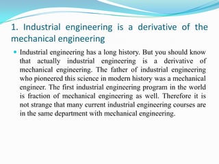 1. Industrial engineering is a derivative of the
mechanical engineering
 Industrial engineering has a long history. But you should know
  that actually industrial engineering is a derivative of
  mechanical engineering. The father of industrial engineering
  who pioneered this science in modern history was a mechanical
  engineer. The first industrial engineering program in the world
  is fraction of mechanical engineering as well. Therefore it is
  not strange that many current industrial engineering courses are
  in the same department with mechanical engineering.
 