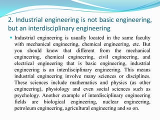 2. Industrial engineering is not basic engineering,
but an interdisciplinary engineering
 Industrial engineering is usually located in the same faculty
  with mechanical engineering, chemical engineering, etc. But
  you should know that different from the mechanical
  engineering, chemical engineering, civil engineering, and
  electrical engineering that is basic engineering, industrial
  engineering is an interdisciplinary engineering. This means
  industrial engineering involve many sciences or disciplines.
  These sciences include mathematics and physics (as other
  engineering), physiology and even social sciences such as
  psychology. Another example of interdisciplinary engineering
  fields are biological engineering, nuclear engineering,
  petroleum engineering, agricultural engineering and so on.
 