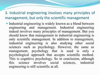 3. Industrial engineering involves many principles of
management, but only the scientific management
 Industrial engineering is widely known as a blend between
  engineering and management. Industrial engineering
  indeed involves many principles of management. But you
  should know that management in industrial engineering is
  only scientific management. In addition to management,
  industrial engineering is also studying other social
  sciences such as psychology. However, the same as
  management, psychology that is used is only a
  psychological approach that accepts scientific method.
  This is cognitive psychology. So in conclusion, although
  this science involves social sciences, industrial
  engineering is still scientific at all.
 
