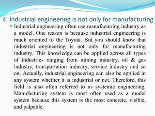 4. Industrial engineering is not only for manufacturing
   Industrial engineering often use manufacturing industry as
    a model. One reason is because industrial engineering is
    much oriented to the Toyota. But you should know that
    industrial engineering is not only for manufacturing
    industry. This knowledge can be applied across all types
    of industries ranging from mining industry, oil & gas
    industry, transportation industry, service industry and so
    on. Actually, industrial engineering can also be applied in
    any system whether it is industrial or not. Therefore, this
    field is also often referred to as systemic engineering.
    Manufacturing system is most often used as a model
    system because this system is the most concrete, visible,
    and palpable.
 