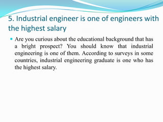 5. Industrial engineer is one of engineers with
the highest salary
 Are you curious about the educational background that has
  a bright prospect? You should know that industrial
  engineering is one of them. According to surveys in some
  countries, industrial engineering graduate is one who has
  the highest salary.
 